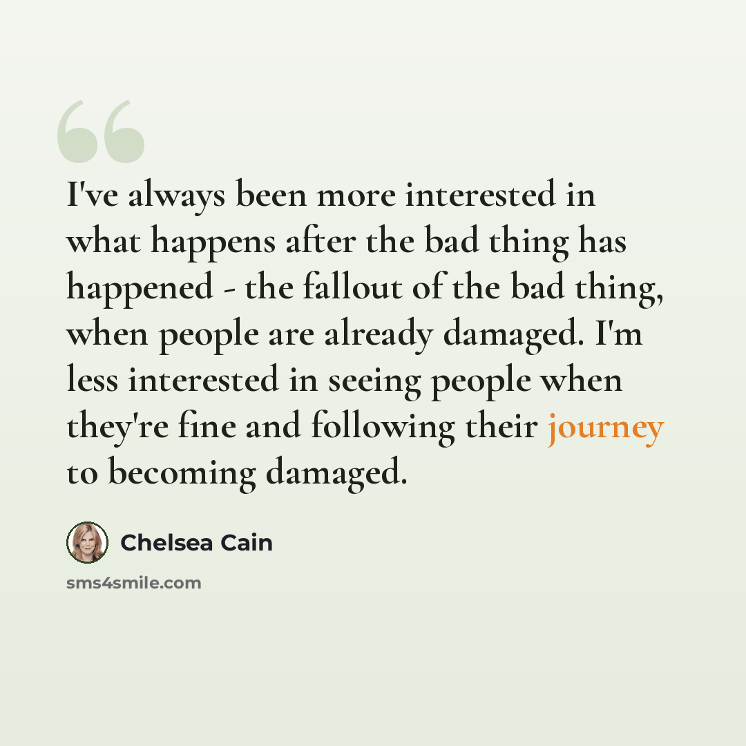 “I've always been more interested in what happens after the bad thing has happened - the fallout of the bad thing, when people are already damaged. I'm less interested in seeing people when they're fine and following their journey to becoming damaged.” quote by Chelsea Cain