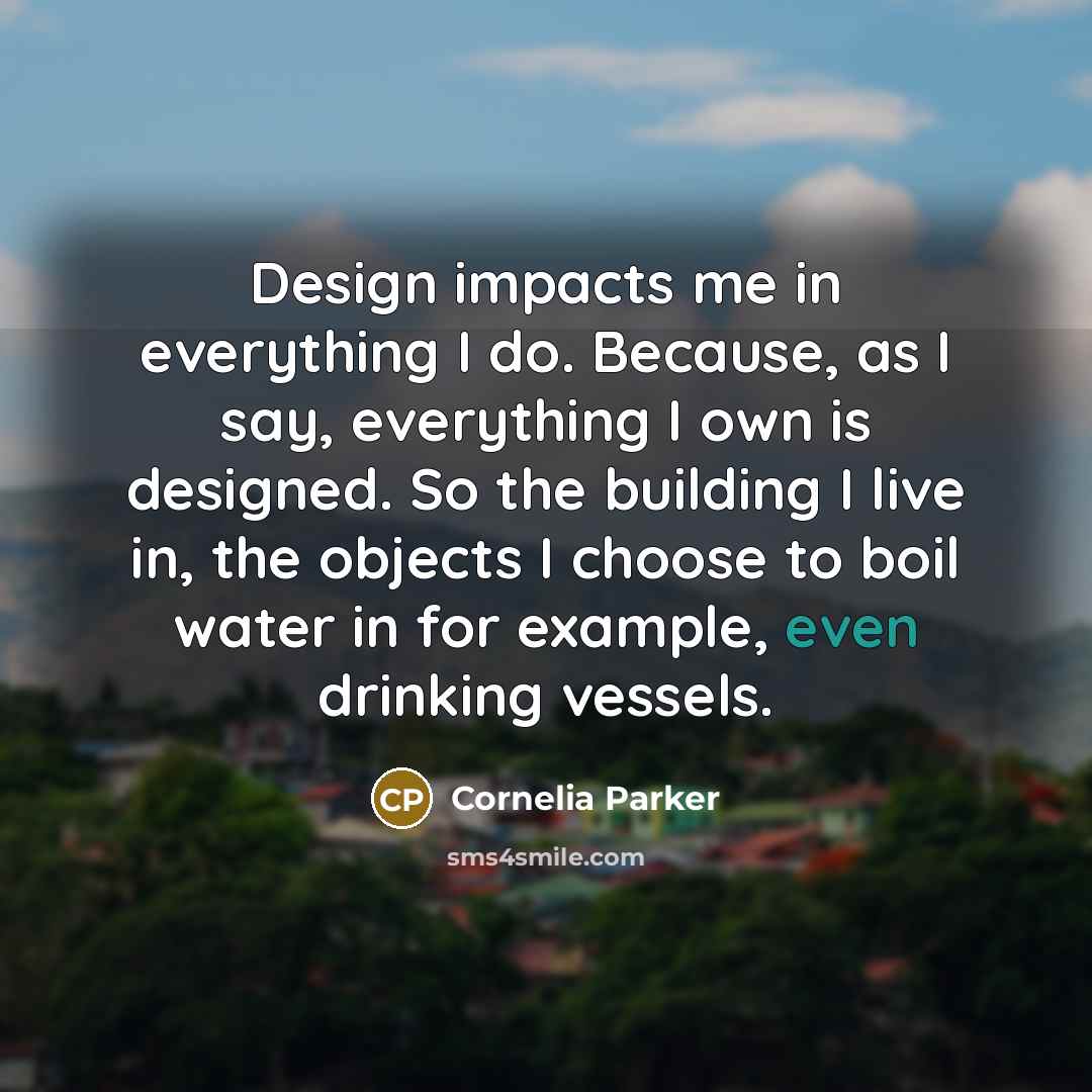 “Design impacts me in everything I do. Because, as I say, everything I own is designed. So the building I live in, the objects I choose to boil water in for example, even drinking vessels.” quote by Cornelia Parker