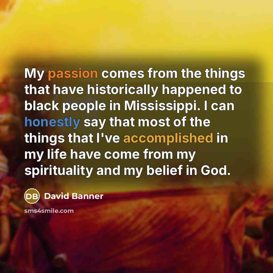 “My passion comes from the things that have historically happened to black people in Mississippi. I can honestly say that most of the things that I've accomplished in my life have come from my spirituality and my belief in God.” quote by David Banner