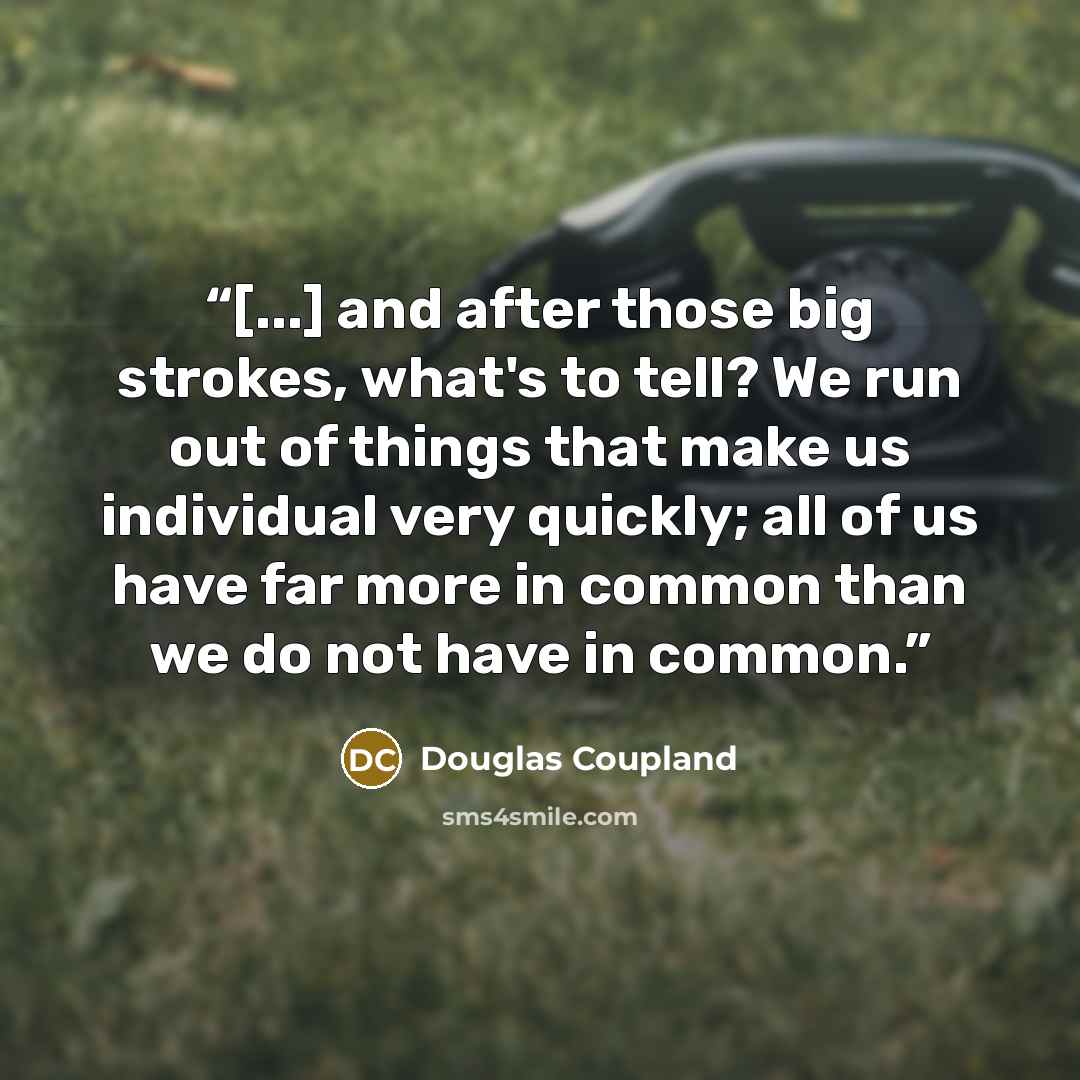 “[...] and after those big strokes, what's to tell? We run out of things that make us individual very quickly; all of us have far more in common than we do not have in common.” quote by Douglas Coupland