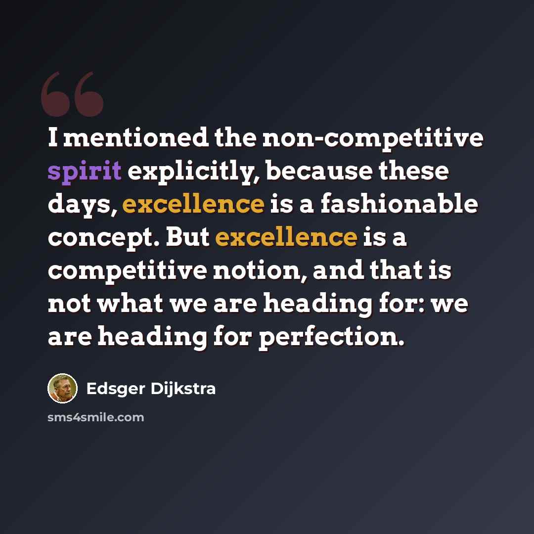 “I mentioned the non-competitive spirit explicitly, because these days, excellence is a fashionable concept. But excellence is a competitive notion, and that is not what we are heading for: we are heading for perfection.” quote by Edsger Dijkstra