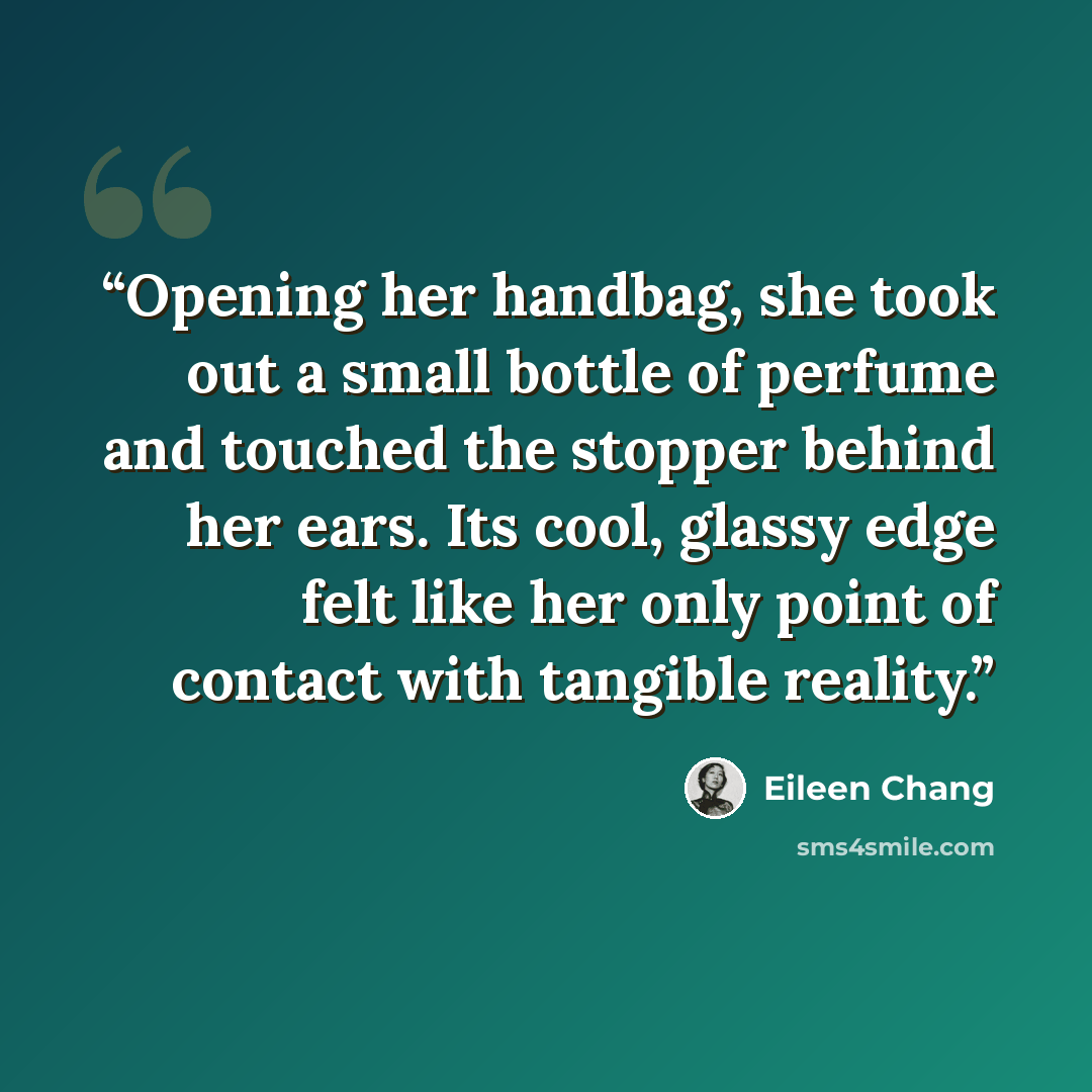 “Opening her handbag, she took out a small bottle of perfume and touched the stopper behind her ears. Its cool, glassy edge felt like her only point of contact with tangible reality.” quote by Eileen Chang