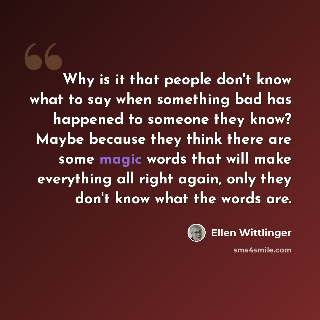 “Why is it that people don't know what to say when something bad has happened to someone they know? Maybe because they think there are some magic words that will make everything all right again, only they don't know what the words are.” quote by Ellen Wittlinger