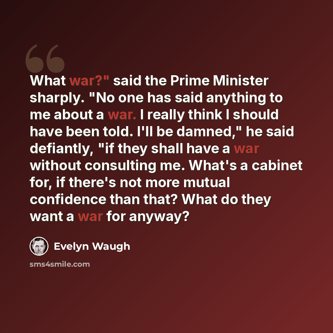 “What war?" said the Prime Minister sharply. "No one has said anything to me about a war. I really think I should have been told. I'll be damned," he said defiantly, "if they shall have a war without consulting me. What's a cabinet for, if there's not more mutual confidence than that? What do they…” quote by Evelyn Waugh