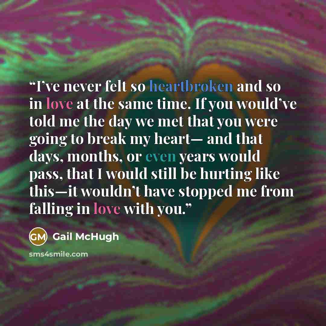 “I’ve never felt so heartbroken and so in love at the same time. If you would’ve told me the day we met that you were going to break my heart— and that days, months, or even years would pass, that I would still be hurting like this—it wouldn’t have stopped me from falling in love with you.” quote by Gail McHugh