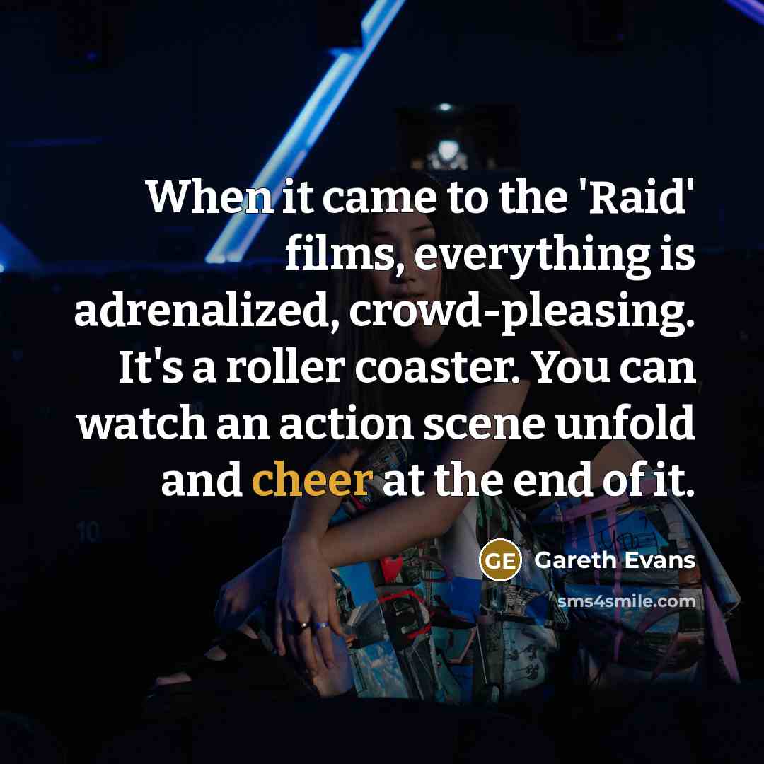 “When it came to the 'Raid' films, everything is adrenalized, crowd-pleasing. It's a roller coaster. You can watch an action scene unfold and cheer at the end of it.” quote by Gareth Evans