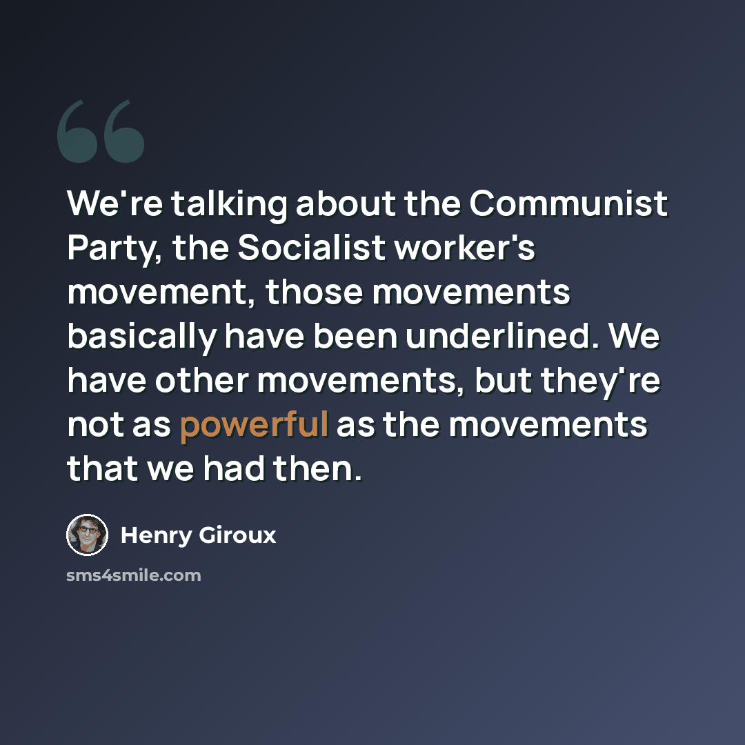 “We're talking about the Communist Party, the Socialist worker's movement, those movements basically have been underlined. We have other movements, but they're not as powerful as the movements that we had then.” quote by Henry Giroux