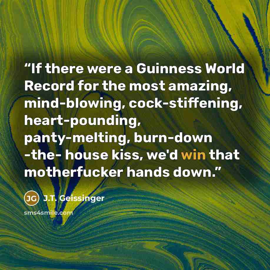 “If there were a Guinness World Record for the most amazing, mind-blowing, cock-stiffening, heart-pounding, panty-melting, burn-down -the- house kiss, we'd win that motherfucker hands down.” quote by J.T. Geissinger