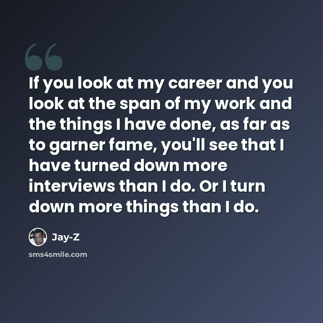 “If you look at my career and you look at the span of my work and the things I have done, as far as to garner fame, you'll see that I have turned down more interviews than I do. Or I turn down more things than I do.” quote by Jay-Z