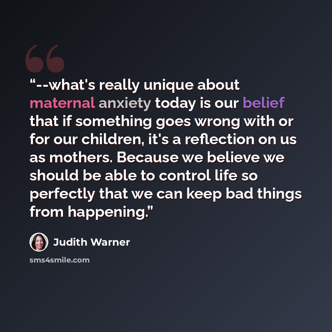 “--what's really unique about maternal anxiety today is our belief that if something goes wrong with or for our children, it's a reflection on us as mothers. Because we believe we should be able to control life so perfectly that we can keep bad things from happening.” quote by Judith Warner