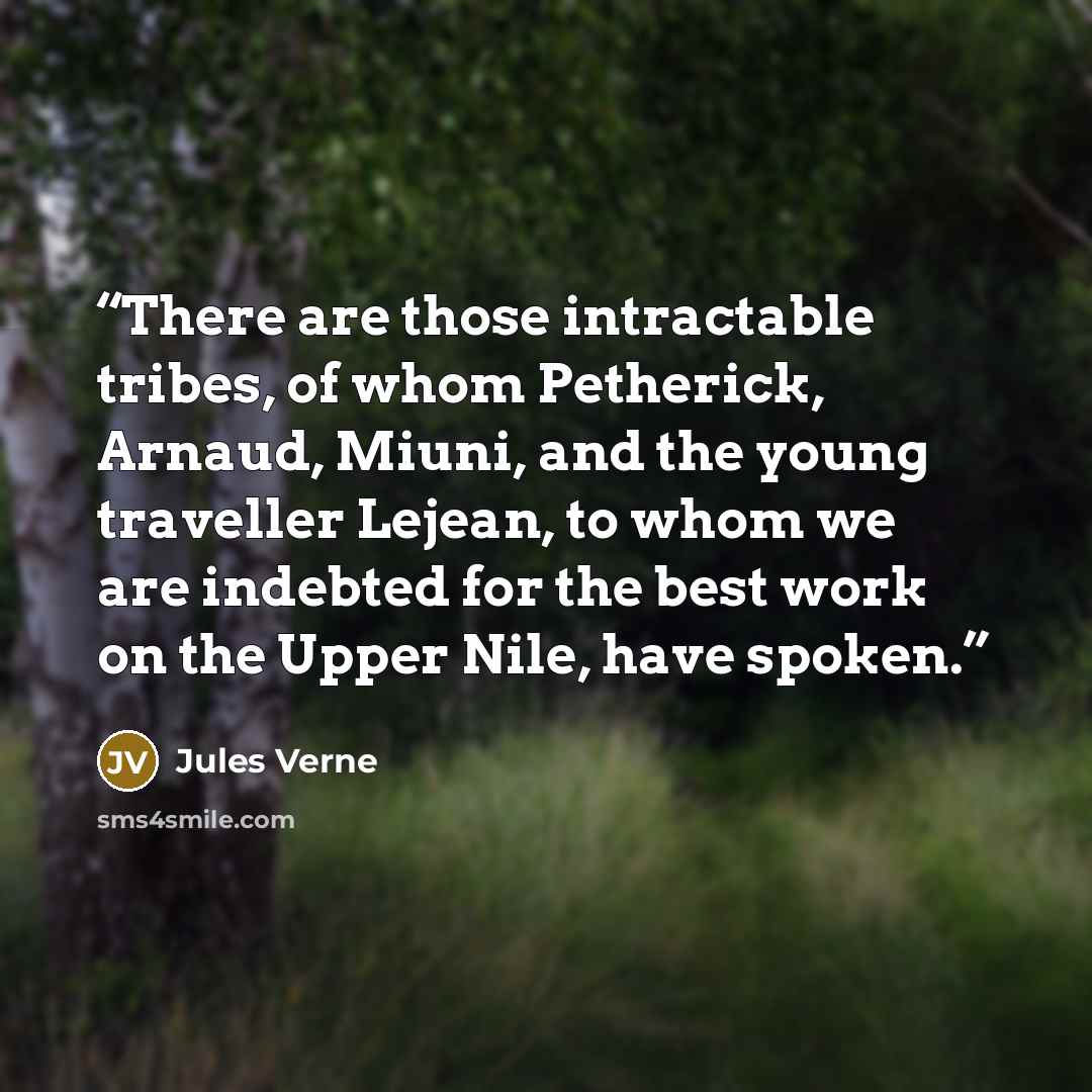 “There are those intractable tribes, of whom Petherick, Arnaud, Miuni, and the young traveller Lejean, to whom we are indebted for the best work on the Upper Nile, have spoken.” quote by Jules Verne