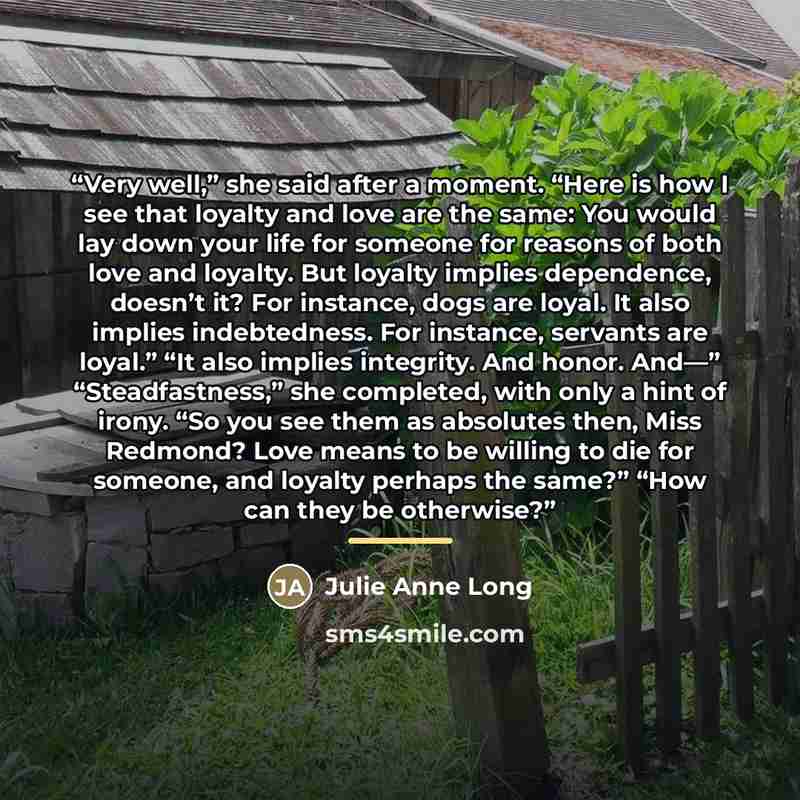 “Very well,” she said after a moment. “Here is how I see that loyalty and love are the same: You would lay down your life for someone for reasons of both love and loyalty. But loyalty implies dependence, doesn’t it? For instance, dogs are loyal. It also implies indebtedness. For instance, servants…” quote by Julie Anne Long