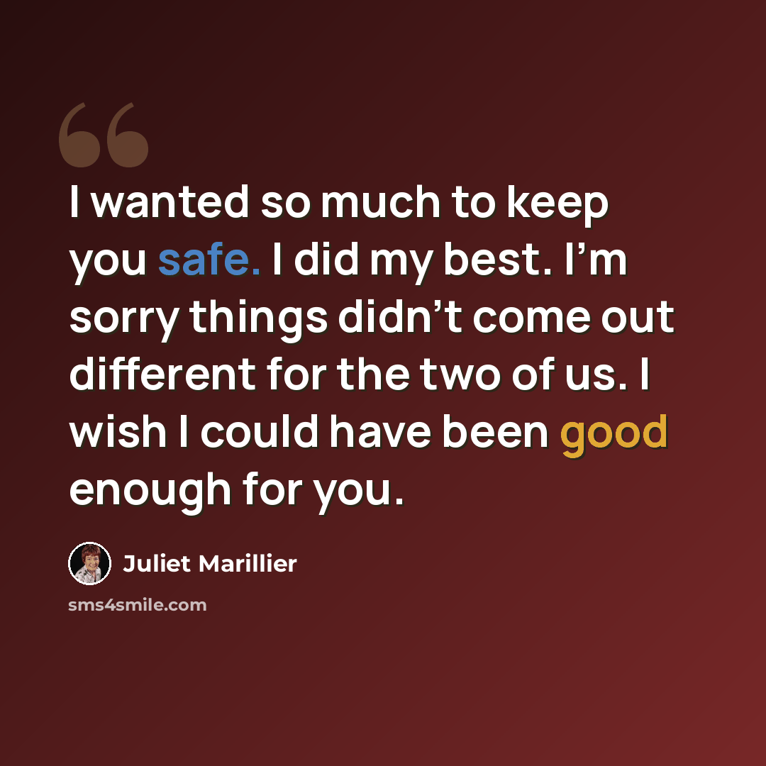 “I wanted so much to keep you safe. I did my best. I'm sorry things didn't come out different for the two of us. I wish I could have been good enough for you.” quote by Juliet Marillier