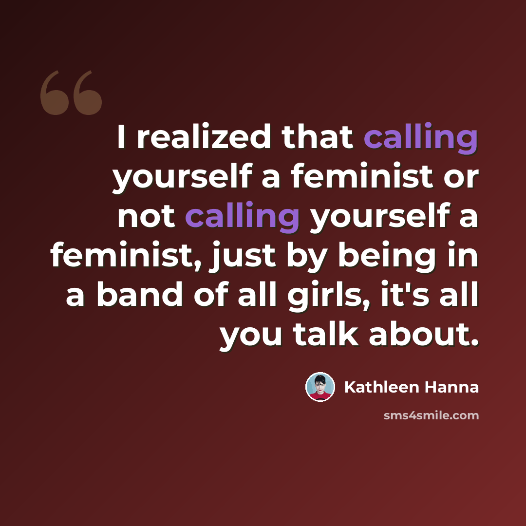 “I realized that calling yourself a feminist or not calling yourself a feminist, just by being in a band of all girls, it's all you talk about.” quote by Kathleen Hanna