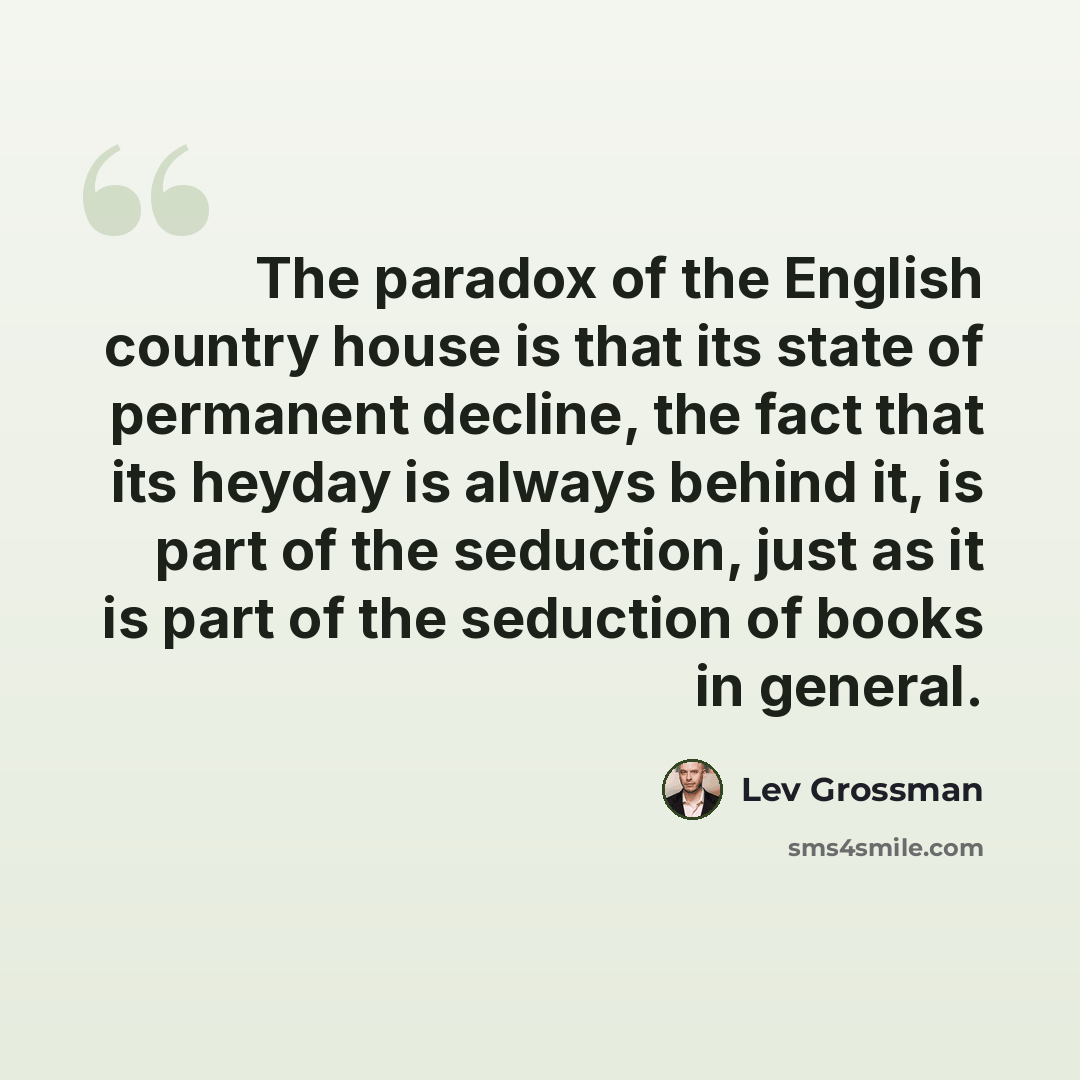 “The paradox of the English country house is that its state of permanent decline, the fact that its heyday is always behind it, is part of the seduction, just as it is part of the seduction of books in general.” quote by Lev Grossman