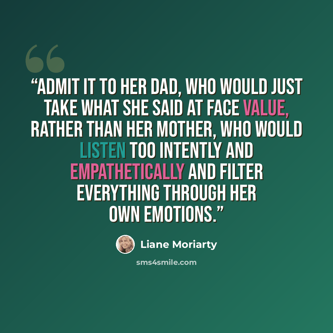 “admit it to her dad, who would just take what she said at face value, rather than her mother, who would listen too intently and empathetically and filter everything through her own emotions.” quote by Liane Moriarty