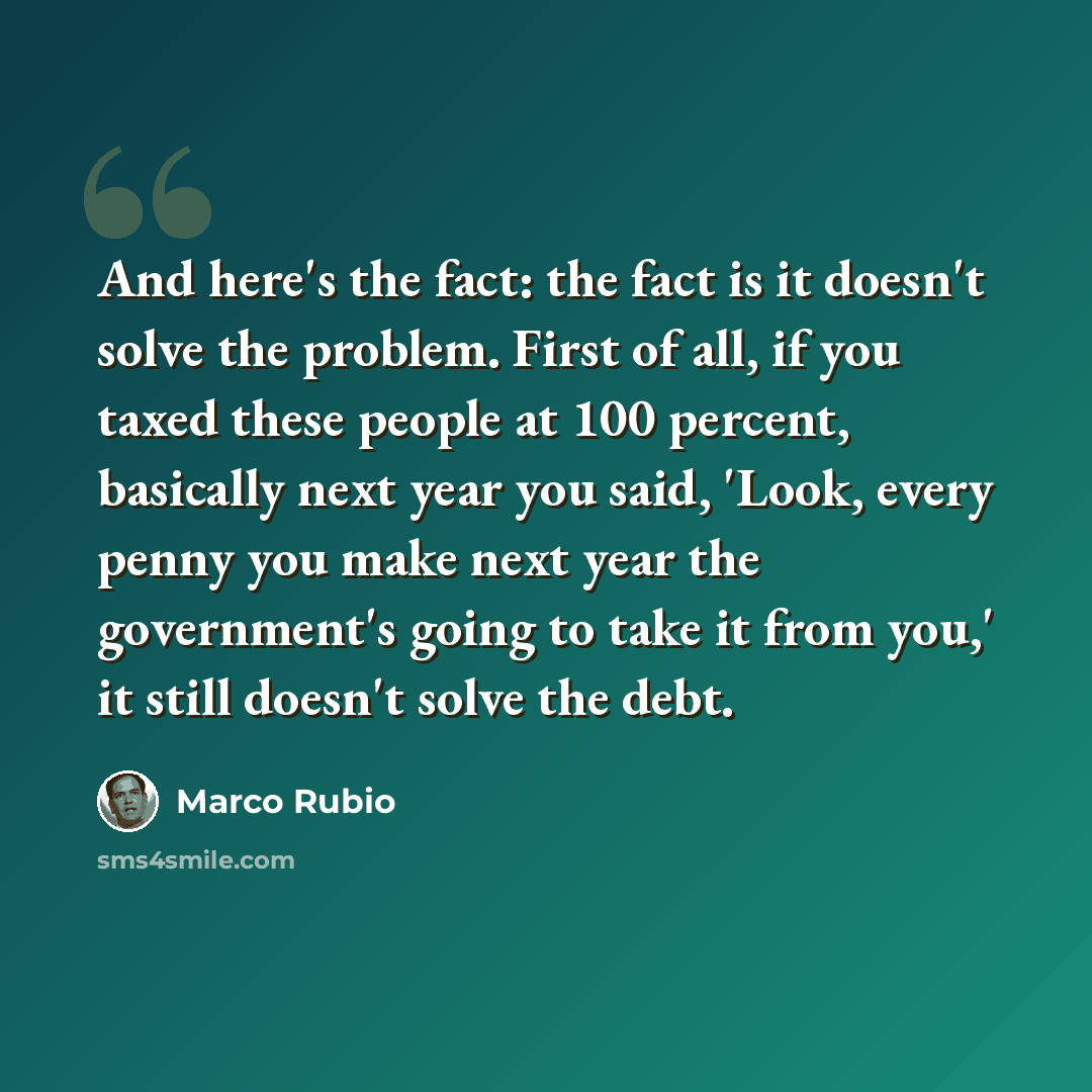 “And here's the fact: the fact is it doesn't solve the problem. First of all, if you taxed these people at 100 percent, basically next year you said, 'Look, every penny you make next year the government's going to take it from you,' it still doesn't solve the debt.” quote by Marco Rubio