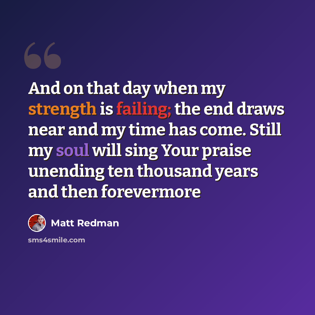 “And on that day when my strength is failing; the end draws near and my time has come. Still my soul will sing Your praise unending ten thousand years and then forevermore” quote by Matt Redman