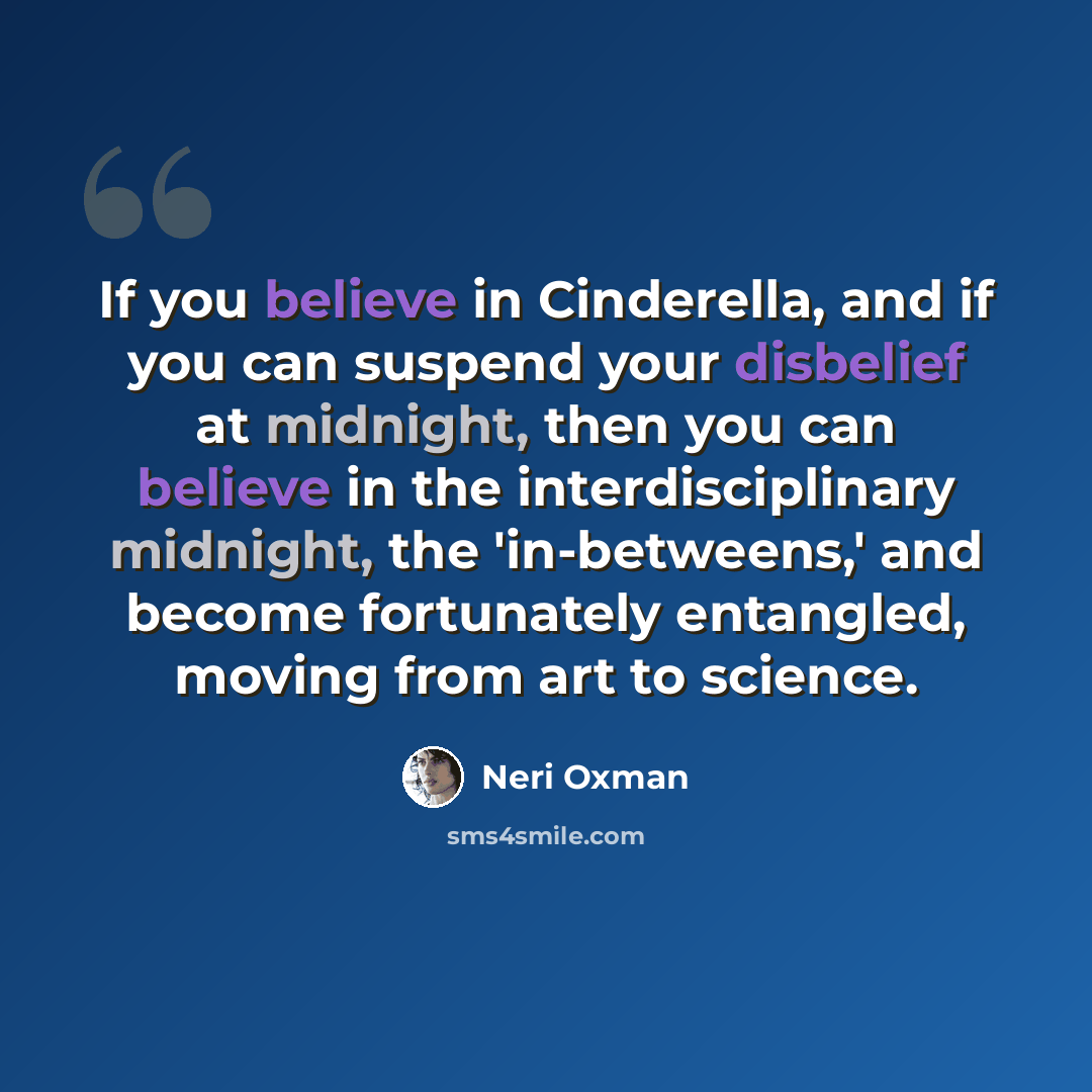 “If you believe in Cinderella, and if you can suspend your disbelief at midnight, then you can believe in the interdisciplinary midnight, the 'in-betweens,' and become fortunately entangled, moving from art to science.” quote by Neri Oxman