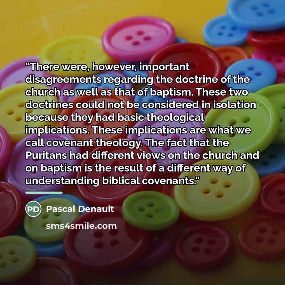 “There were, however, important disagreements regarding the doctrine of the church as well as that of baptism. These two doctrines could not be considered in isolation because they had basic theological implications. These implications are what we call covenant theology. The fact that the Puritans…” quote by Pascal Denault