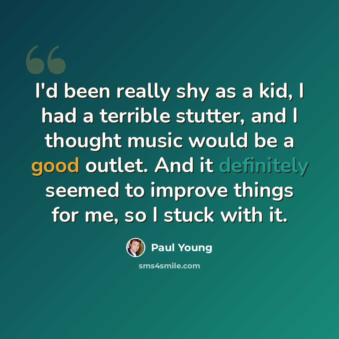 “I'd been really shy as a kid, I had a terrible stutter, and I thought music would be a good outlet. And it definitely seemed to improve things for me, so I stuck with it.” quote by Paul Young