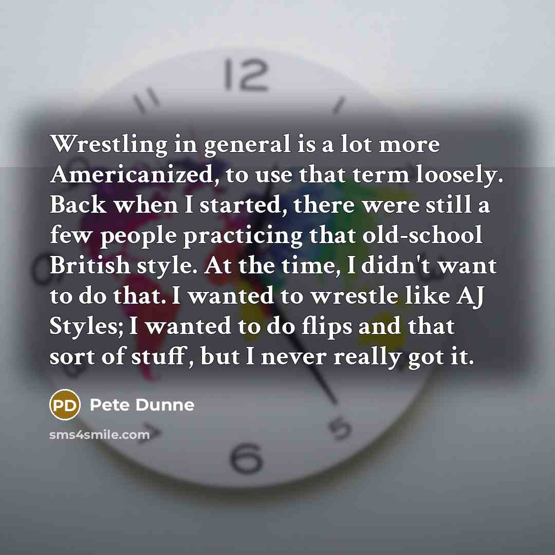 “Wrestling in general is a lot more Americanized, to use that term loosely. Back when I started, there were still a few people practicing that old-school British style. At the time, I didn't want to do that. I wanted to wrestle like AJ Styles; I wanted to do flips and that sort of stuff, but I…” quote by Pete Dunne