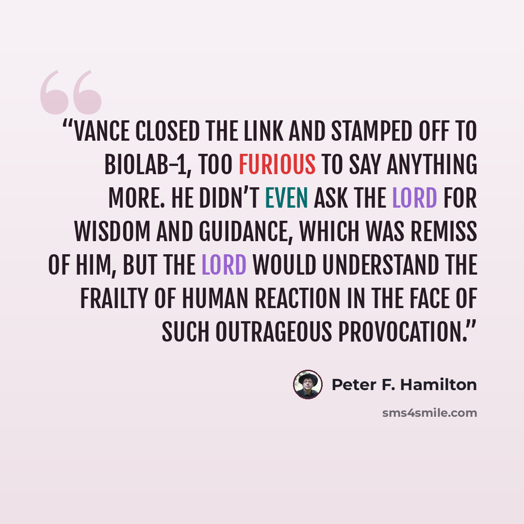 “Vance closed the link and stamped off to biolab-1, too furious to say anything more. He didn’t even ask the Lord for wisdom and guidance, which was remiss of him, but the Lord would understand the frailty of human reaction in the face of such outrageous provocation.” quote by Peter F. Hamilton