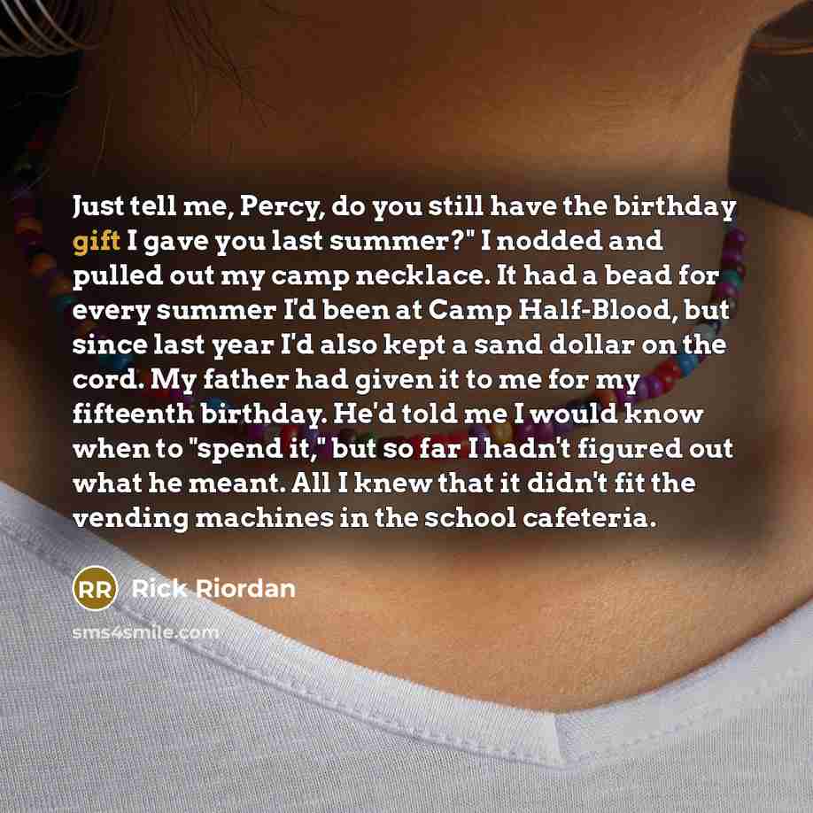 “Just tell me, Percy, do you still have the birthday gift I gave you last summer?" I nodded and pulled out my camp necklace. It had a bead for every summer I'd been at Camp Half-Blood, but since last year I'd also kept a sand dollar on the cord. My father had given it to me for my fifteenth…” quote by Rick Riordan