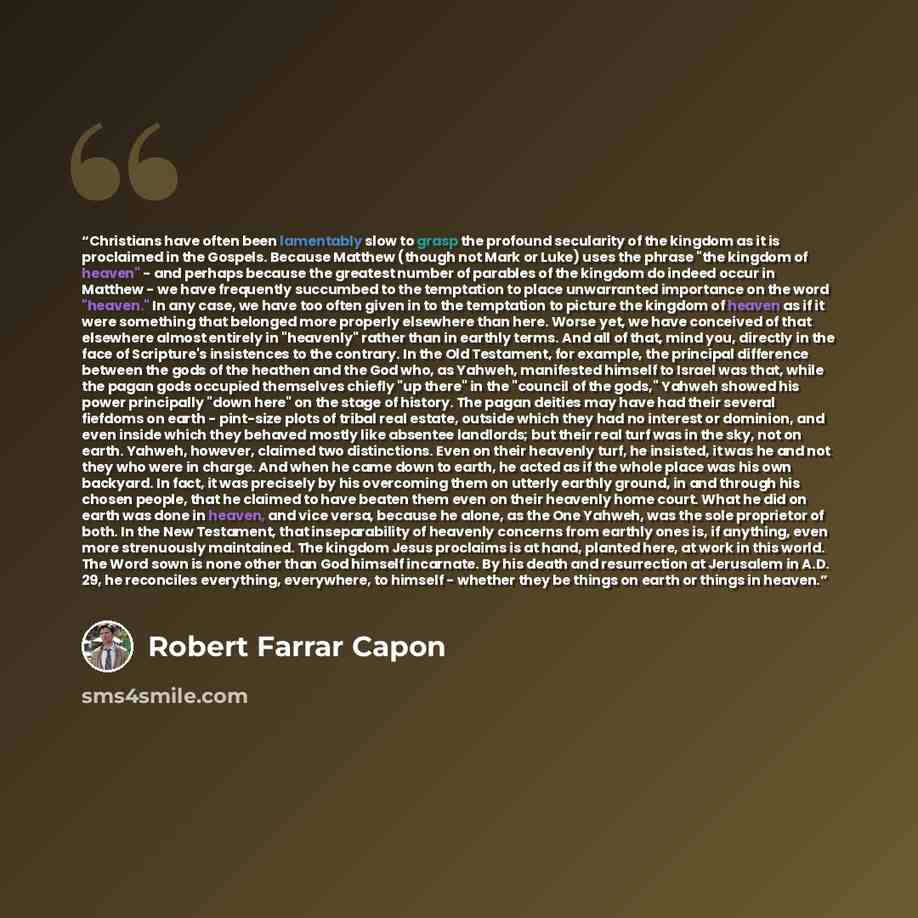 “Christians have often been lamentably slow to grasp the profound secularity of the kingdom as it is proclaimed in the Gospels. Because Matthew (though not Mark or Luke) uses the phrase "the kingdom of heaven" - and perhaps because the greatest number of parables of the kingdom do indeed occur in…” quote by Robert Farrar Capon