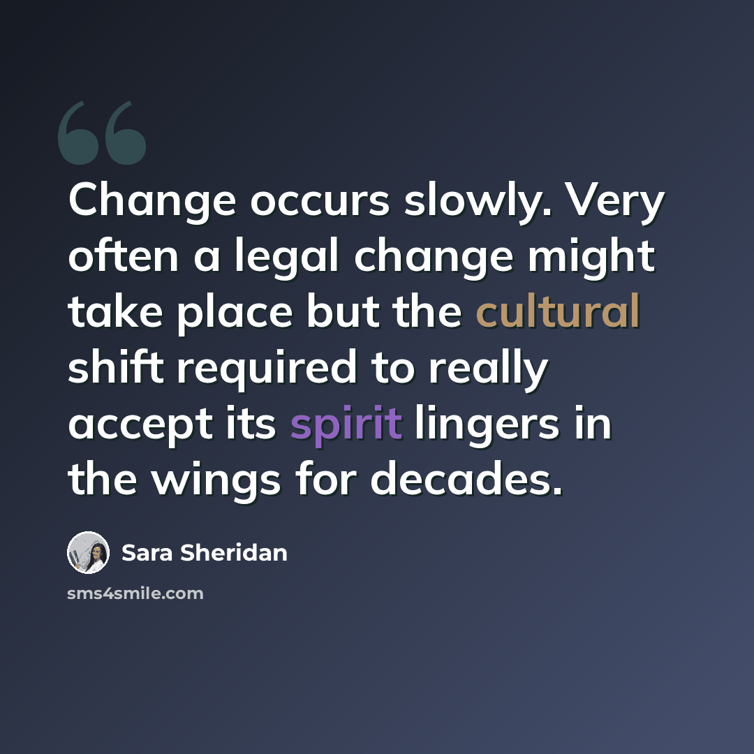“Change occurs slowly. Very often a legal change might take place but the cultural shift required to really accept its spirit lingers in the wings for decades.” quote by Sara Sheridan