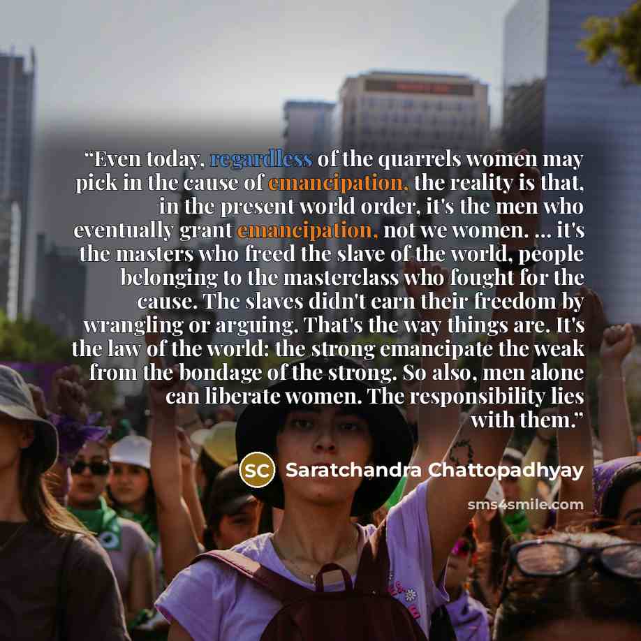 “Even today, regardless of the quarrels women may pick in the cause of emancipation, the reality is that, in the present world order, it's the men who eventually grant emancipation, not we women. ... it's the masters who freed the slave of the world, people belonging to the masterclass who fought…” quote by Saratchandra Chattopadhyay