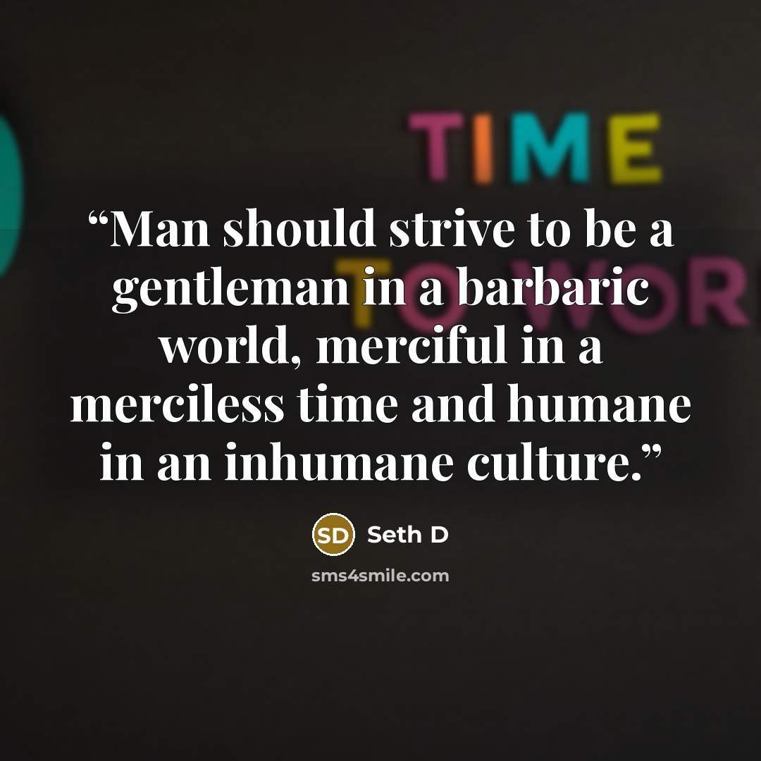 “Man should strive to be a gentleman in a barbaric world, merciful in a merciless time and humane in an inhumane culture.” quote by Seth D