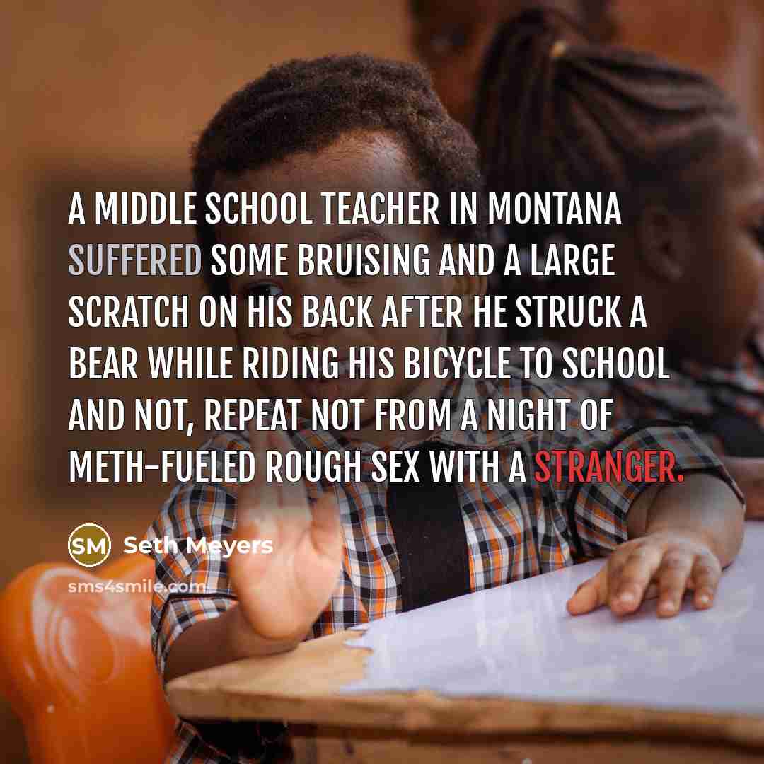 “A middle school teacher in Montana suffered some bruising and a large scratch on his back after he struck a bear while riding his bicycle to school and not, repeat not from a night of meth-fueled rough sex with a stranger.” quote by Seth Meyers