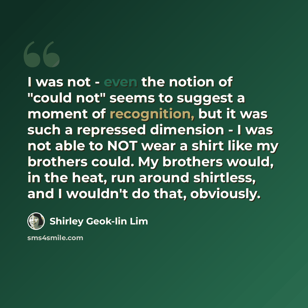 “I was not - even the notion of "could not" seems to suggest a moment of recognition, but it was such a repressed dimension - I was not able to NOT wear a shirt like my brothers could. My brothers would, in the heat, run around shirtless, and I wouldn't do that, obviously.” quote by Shirley Geok-lin Lim
