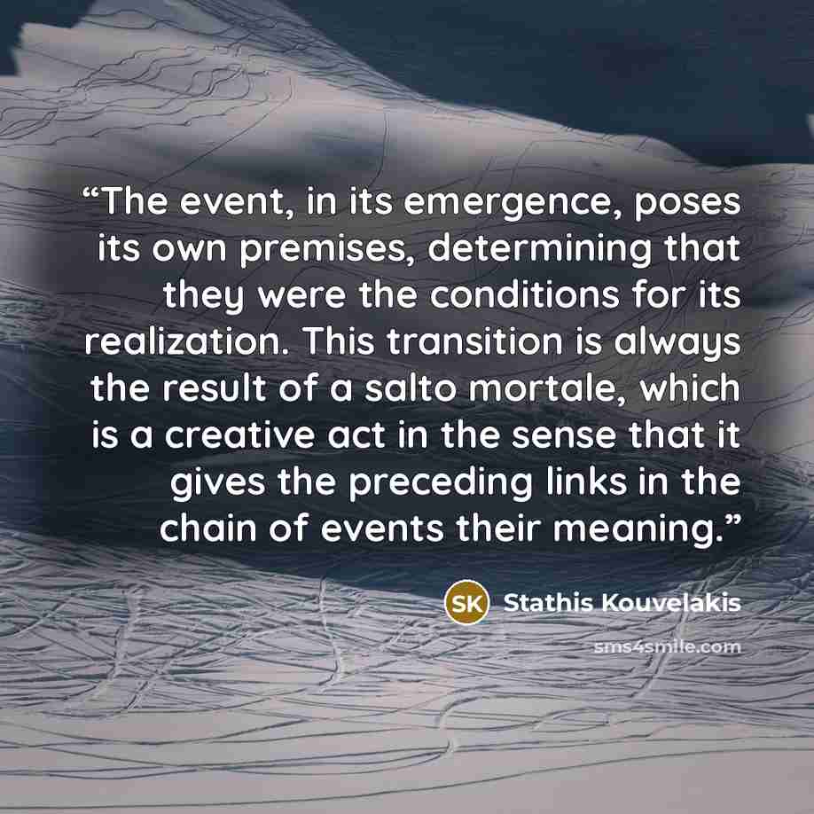 “The event, in its emergence, poses its own premises, determining that they were the conditions for its realization. This transition is always the result of a salto mortale, which is a creative act in the sense that it gives the preceding links in the chain of events their meaning.” quote by Stathis Kouvelakis