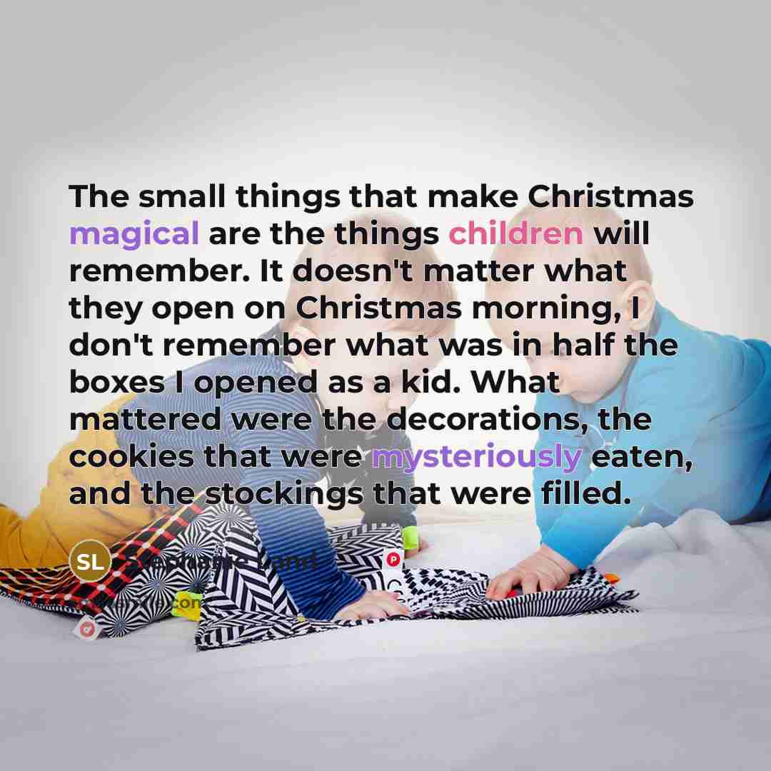 “The small things that make Christmas magical are the things children will remember. It doesn't matter what they open on Christmas morning, I don't remember what was in half the boxes I opened as a kid. What mattered were the decorations, the cookies that were mysteriously eaten, and the stockings…” quote by Stephanie Land
