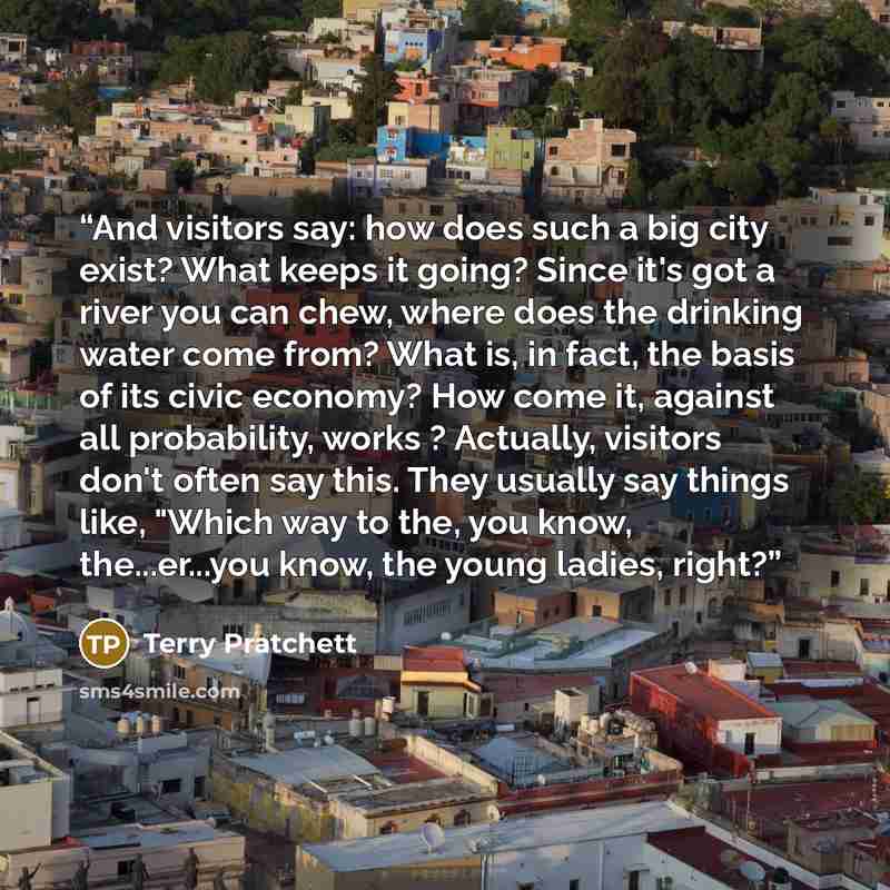 “And visitors say: how does such a big city exist? What keeps it going? Since it's got a river you can chew, where does the drinking water come from? What is, in fact, the basis of its civic economy? How come it, against all probability, works ? Actually, visitors don't often say this. They usually…” quote by Terry Pratchett
