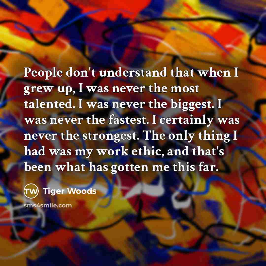 “People don't understand that when I grew up, I was never the most talented. I was never the biggest. I was never the fastest. I certainly was never the strongest. The only thing I had was my work ethic, and that's been what has gotten me this far.” quote by Tiger Woods