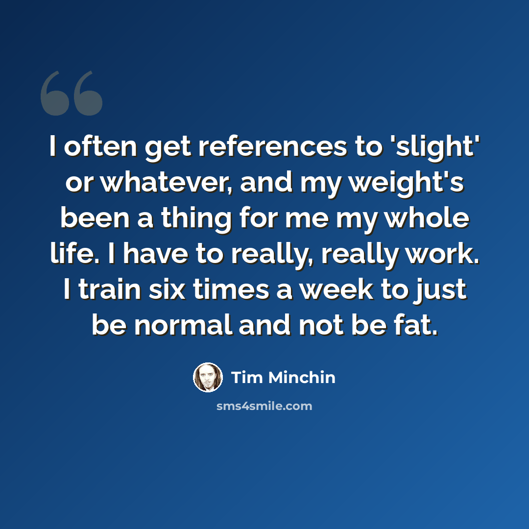 “I often get references to 'slight' or whatever, and my weight's been a thing for me my whole life. I have to really, really work. I train six times a week to just be normal and not be fat.” quote by Tim Minchin
