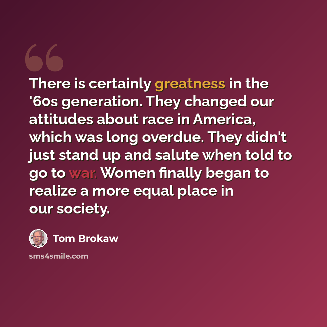 “There is certainly greatness in the '60s generation. They changed our attitudes about race in America, which was long overdue. They didn't just stand up and salute when told to go to war. Women finally began to realize a more equal place in our society.” quote by Tom Brokaw