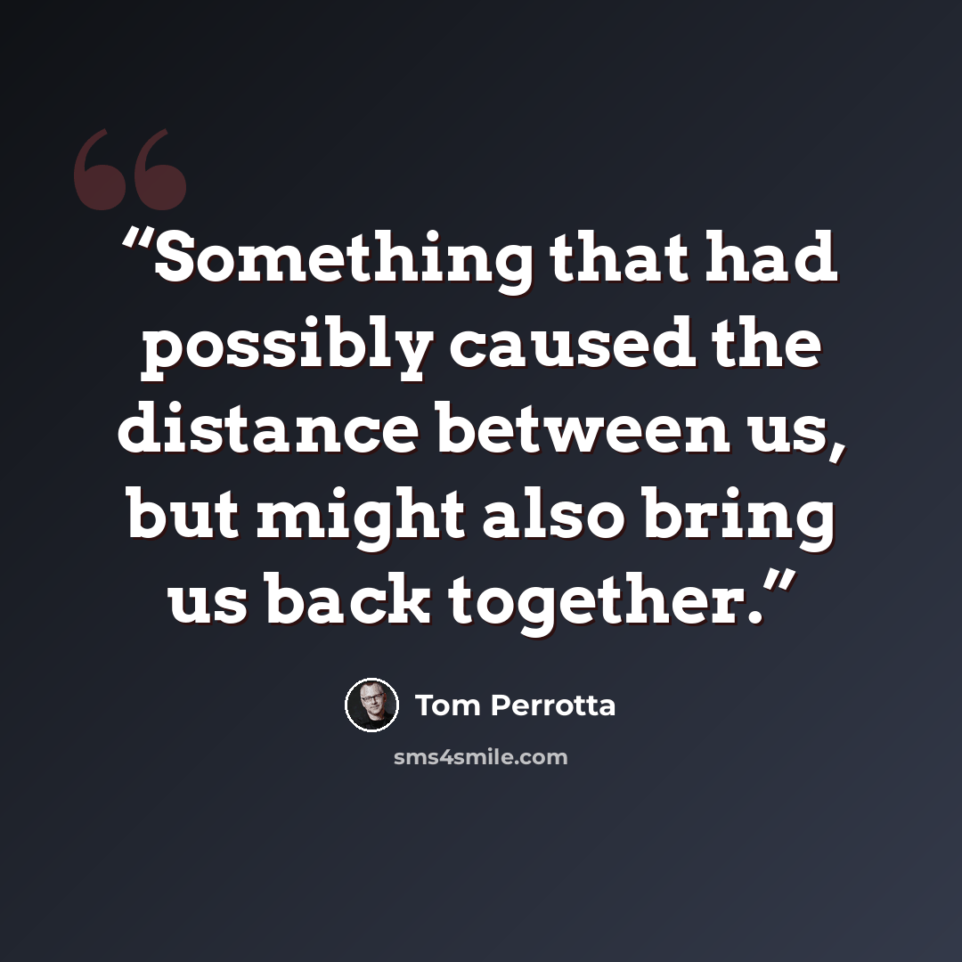 “Something that had possibly caused the distance between us, but might also bring us back together.” quote by Tom Perrotta