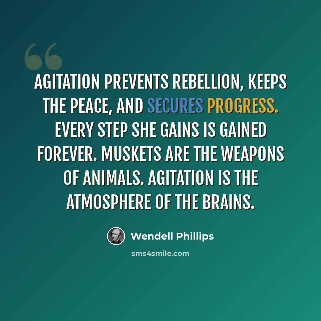 “Agitation prevents rebellion, keeps the peace, and secures progress. Every step she gains is gained forever. Muskets are the weapons of animals. Agitation is the atmosphere of the brains.” quote by Wendell Phillips