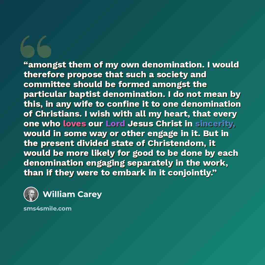 “amongst them of my own denomination. I would therefore propose that such a society and committee should be formed amongst the particular baptist denomination. I do not mean by this, in any wife to confine it to one denomination of Christians. I wish with all my heart, that every one who loves our…” quote by William Carey