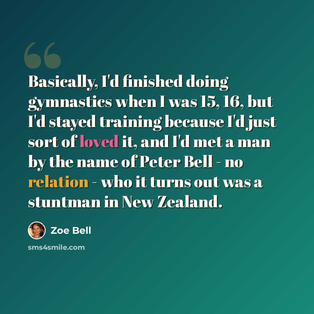 “Basically, I'd finished doing gymnastics when I was 15, 16, but I'd stayed training because I'd just sort of loved it, and I'd met a man by the name of Peter Bell - no relation - who it turns out was a stuntman in New Zealand.” quote by Zoe Bell