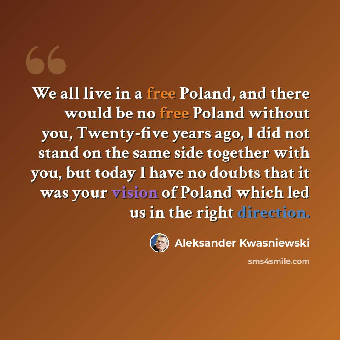 “We all live in a free Poland, and there would be no free Poland without you, Twenty-five years ago, I did not stand on the same side together with you, but today I have no doubts that it was your vision of Poland which led us in the right direction.” quote by Aleksander Kwasniewski