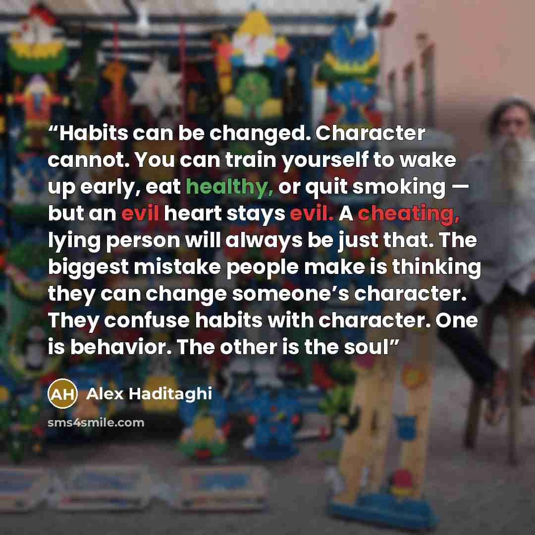 “Habits can be changed. Character cannot. You can train yourself to wake up early, eat healthy, or quit smoking — but an evil heart stays evil. A cheating, lying person will always be just that. The biggest mistake people make is thinking they can change someone’s character. They confuse habits…” quote by Alex Haditaghi