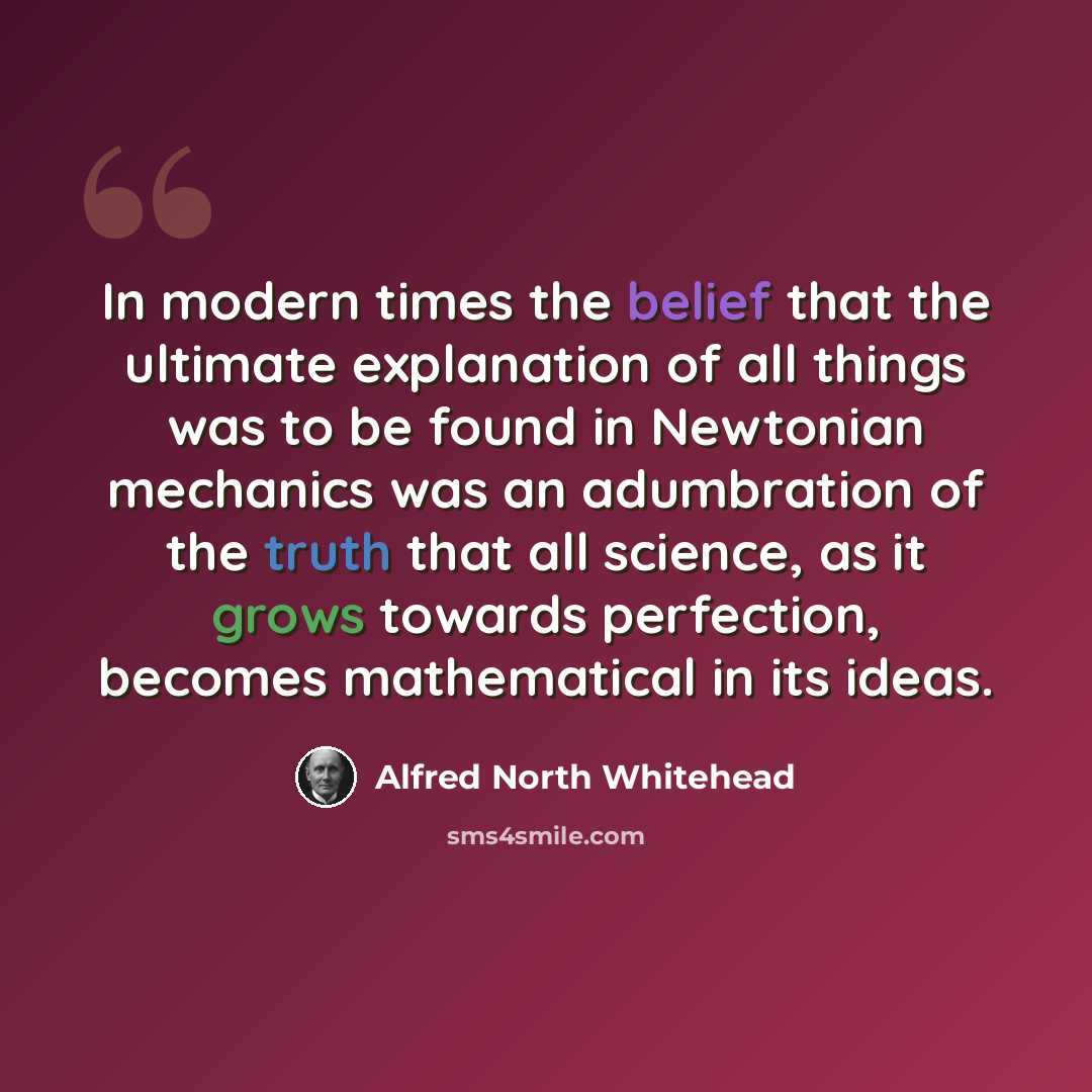 “In modern times the belief that the ultimate explanation of all things was to be found in Newtonian mechanics was an adumbration of the truth that all science, as it grows towards perfection, becomes mathematical in its ideas.” quote by Alfred North Whitehead