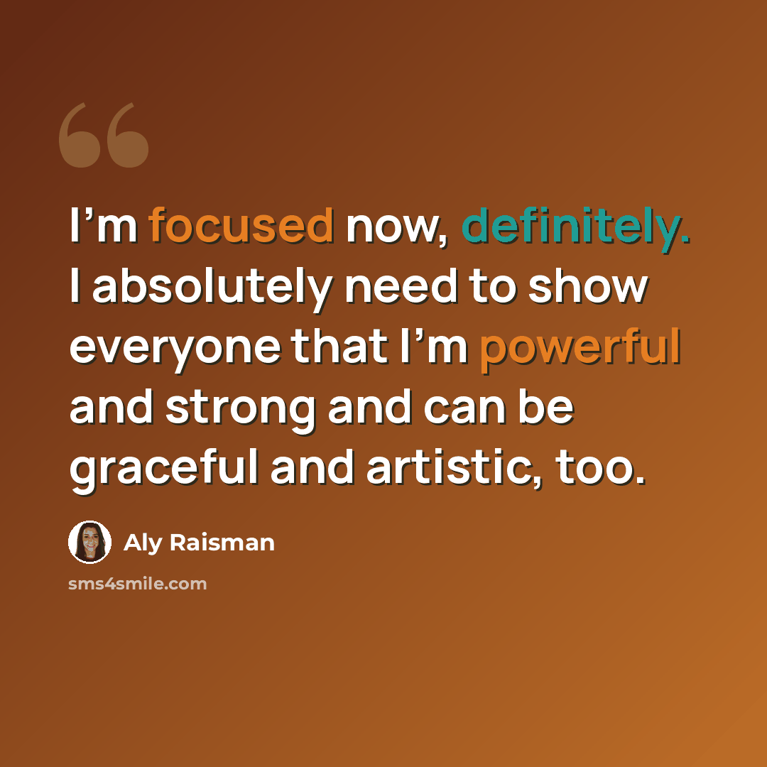 “I'm focused now, definitely. I absolutely need to show everyone that I'm powerful and strong and can be graceful and artistic, too.” quote by Aly Raisman