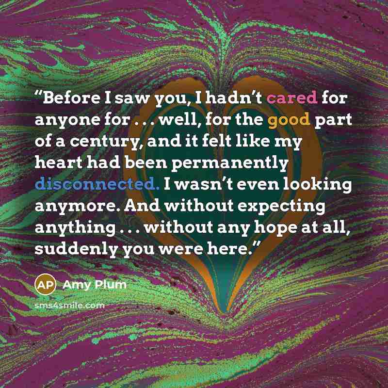 “Before I saw you, I hadn’t cared for anyone for . . . well, for the good part of a century, and it felt like my heart had been permanently disconnected. I wasn’t even looking anymore. And without expecting anything . . . without any hope at all, suddenly you were here.” quote by Amy Plum