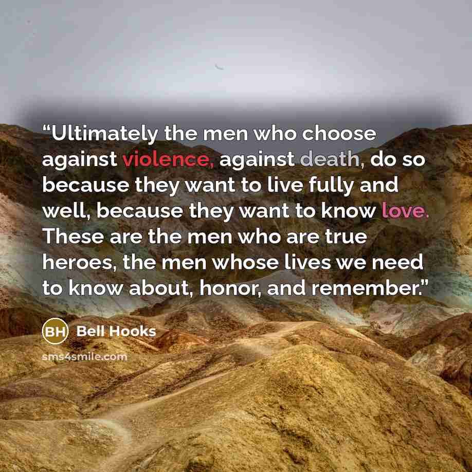 “Ultimately the men who choose against violence, against death, do so because they want to live fully and well, because they want to know love. These are the men who are true heroes, the men whose lives we need to know about, honor, and remember.” quote by Bell Hooks